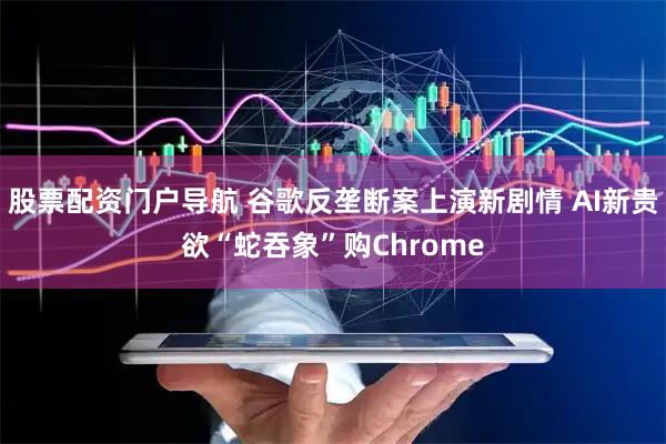 股票配资门户导航 谷歌反垄断案上演新剧情 AI新贵欲“蛇吞象”购Chrome