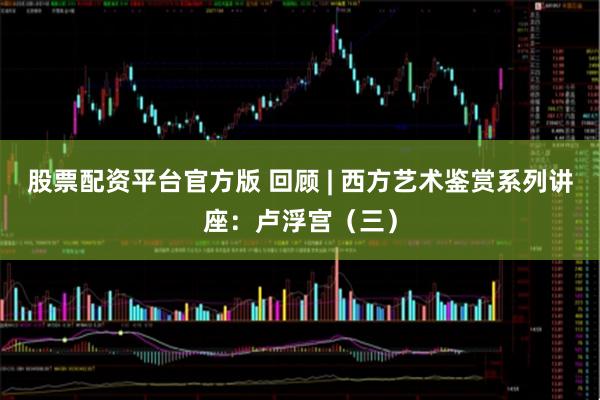 股票配资平台官方版 回顾 | 西方艺术鉴赏系列讲座：卢浮宫（三）