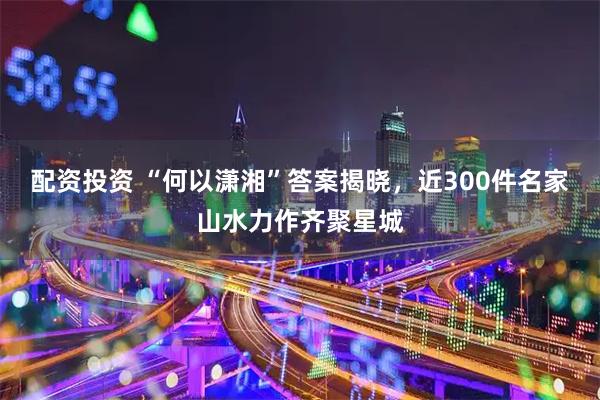 配资投资 “何以潇湘”答案揭晓，近300件名家山水力作齐聚星城