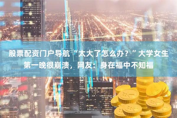 股票配资门户导航 “太大了怎么办？”大学女生第一晚很崩溃，网友：身在福中不知福