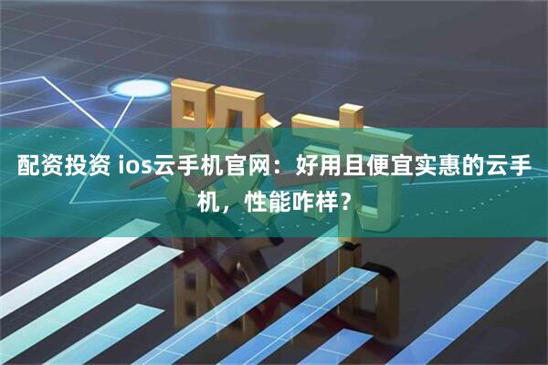 配资投资 ios云手机官网：好用且便宜实惠的云手机，性能咋样？