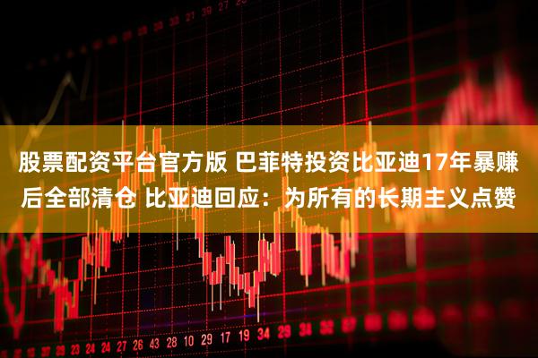 股票配资平台官方版 巴菲特投资比亚迪17年暴赚后全部清仓 比亚迪回应：为所有的长期主义点赞