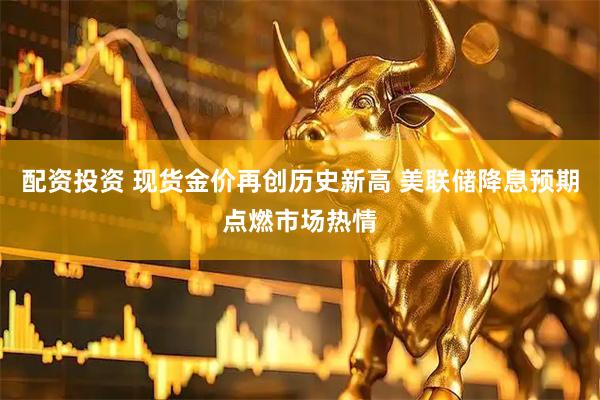 配资投资 现货金价再创历史新高 美联储降息预期点燃市场热情