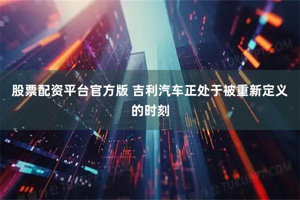 股票配资平台官方版 吉利汽车正处于被重新定义的时刻