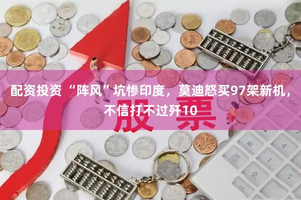配资投资 “阵风”坑惨印度，莫迪怒买97架新机，不信打不过歼10
