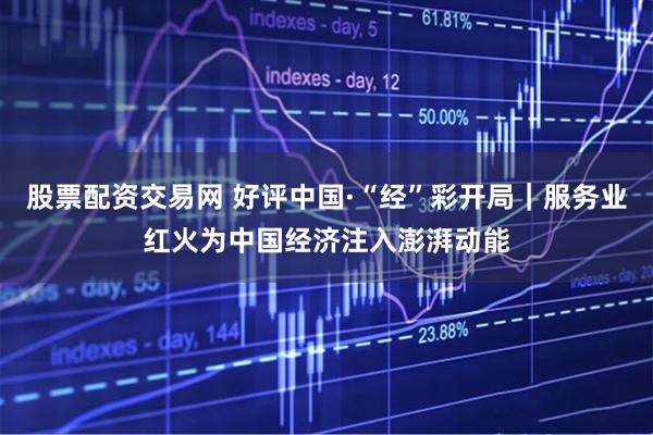 股票配资交易网 好评中国·“经”彩开局｜服务业红火为中国经济注入澎湃动能